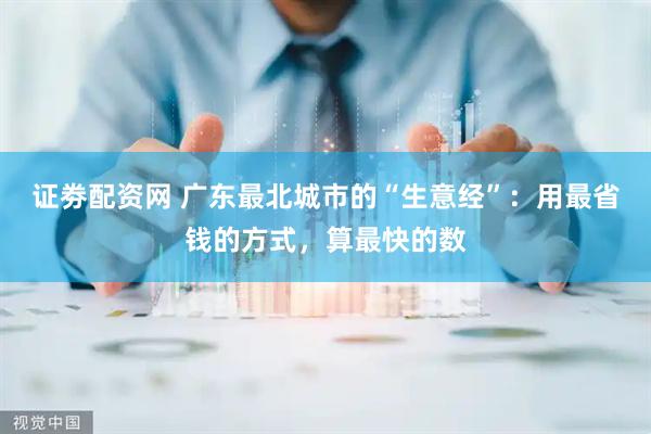证劵配资网 广东最北城市的“生意经”：用最省钱的方式，算最快的数
