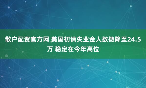 散户配资官方网 美国初请失业金人数微降至24.5万 稳定在今年高位