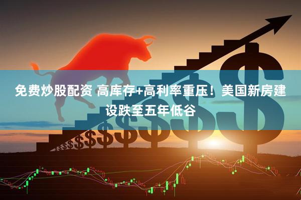 免费炒股配资 高库存+高利率重压！美国新房建设跌至五年低谷
