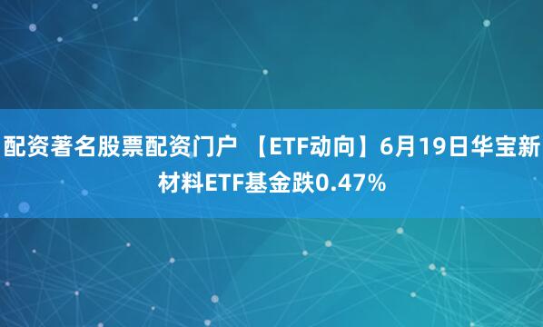 配资著名股票配资门户 【ETF动向】6月19日华宝新材料ETF基金跌0.47%