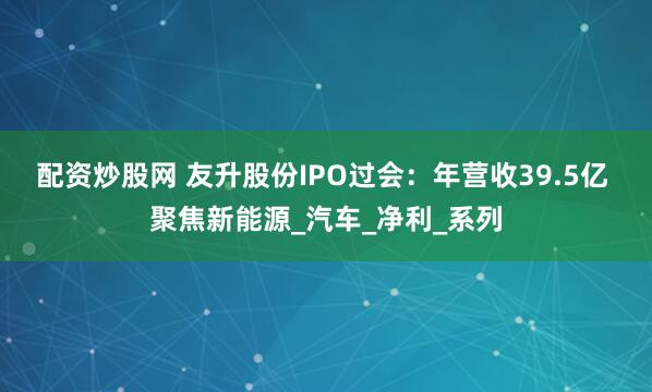 配资炒股网 友升股份IPO过会：年营收39.5亿 聚焦新能源_汽车_净利_系列