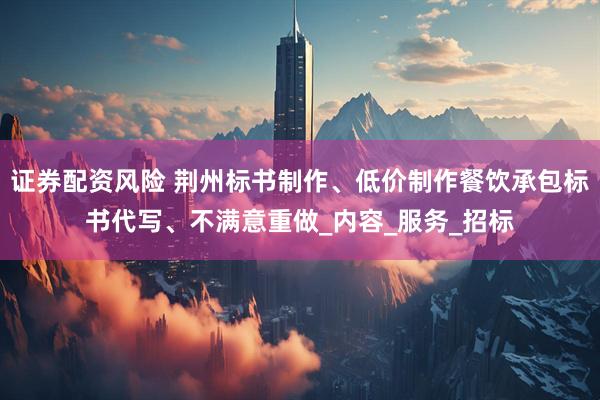 证券配资风险 荆州标书制作、低价制作餐饮承包标书代写、不满意重做_内容_服务_招标