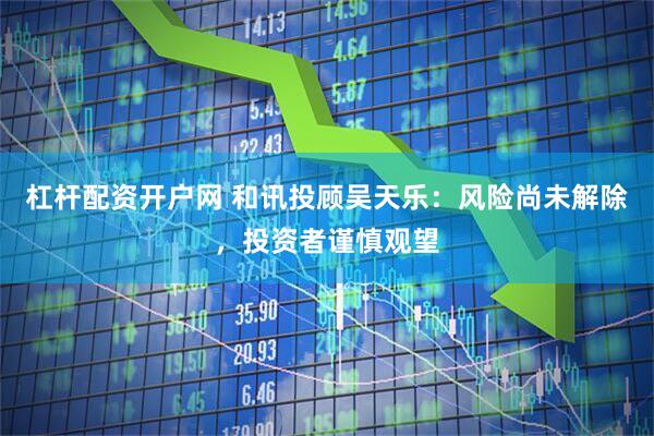 杠杆配资开户网 和讯投顾吴天乐：风险尚未解除，投资者谨慎观望