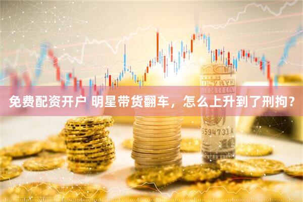 免费配资开户 明星带货翻车，怎么上升到了刑拘？