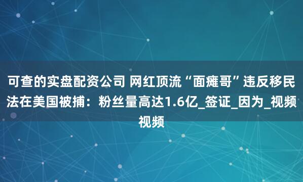 可查的实盘配资公司 网红顶流“面瘫哥”违反移民法在美国被捕：粉丝量高达1.6亿_签证_因为_视频