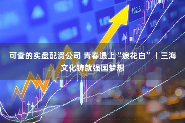 可查的实盘配资公司 青春遇上“浪花白”丨三海文化铸就强国梦想
