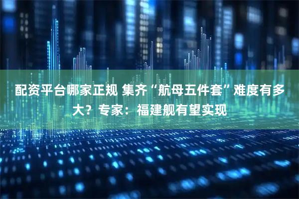 配资平台哪家正规 集齐“航母五件套”难度有多大？专家：福建舰有望实现