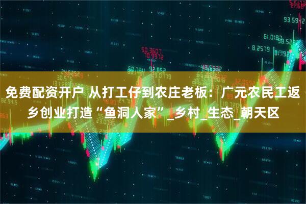 免费配资开户 从打工仔到农庄老板：广元农民工返乡创业打造“鱼洞人家”_乡村_生态_朝天区
