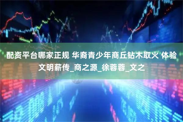 配资平台哪家正规 华裔青少年商丘钻木取火 体验文明薪传_商之源_徐蓉蓉_文之
