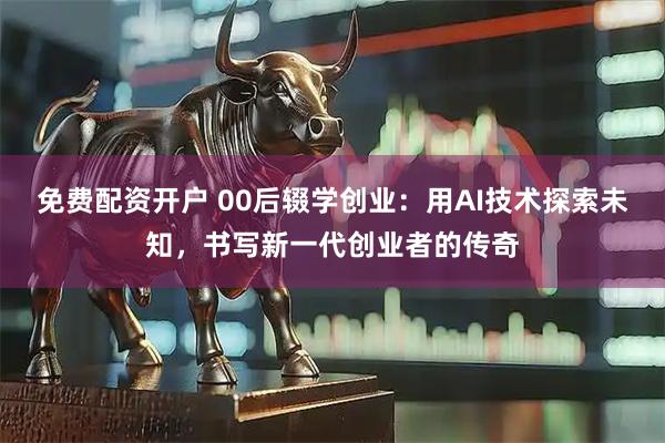 免费配资开户 00后辍学创业：用AI技术探索未知，书写新一代创业者的传奇