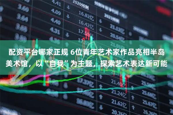 配资平台哪家正规 6位青年艺术家作品亮相半岛美术馆，以“自我”为主题，探索艺术表达新可能