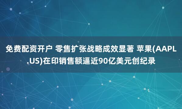 免费配资开户 零售扩张战略成效显著 苹果(AAPL.US)在印销售额逼近90亿美元创纪录