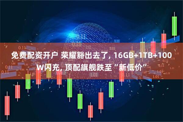 免费配资开户 荣耀豁出去了, 16GB+1TB+100W闪充, 顶配旗舰跌至“新低价”