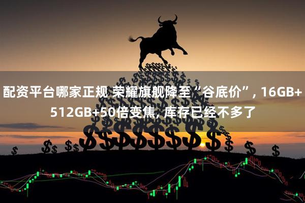 配资平台哪家正规 荣耀旗舰降至“谷底价”, 16GB+512GB+50倍变焦, 库存已经不多了