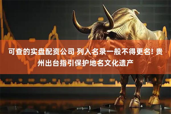 可查的实盘配资公司 列入名录一般不得更名! 贵州出台指引保护地名文化遗产