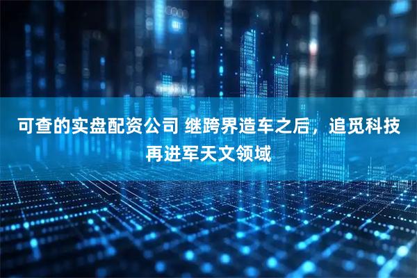 可查的实盘配资公司 继跨界造车之后，追觅科技再进军天文领域