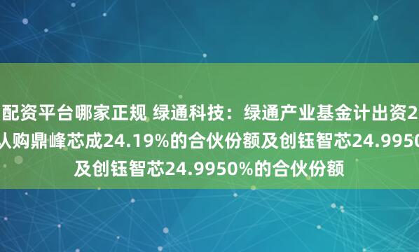 配资平台哪家正规 绿通科技：绿通产业基金计出资2000万元分别认购鼎峰芯成24.19%的合伙份额及创钰智芯24.9950%的合伙份额