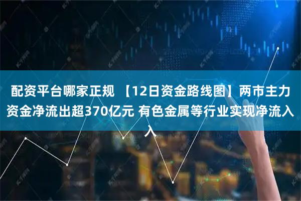 配资平台哪家正规 【12日资金路线图】两市主力资金净流出超370亿元 有色金属等行业实现净流入