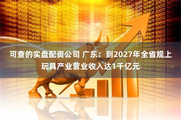 可查的实盘配资公司 广东：到2027年全省规上玩具产业营业收入达1千亿元