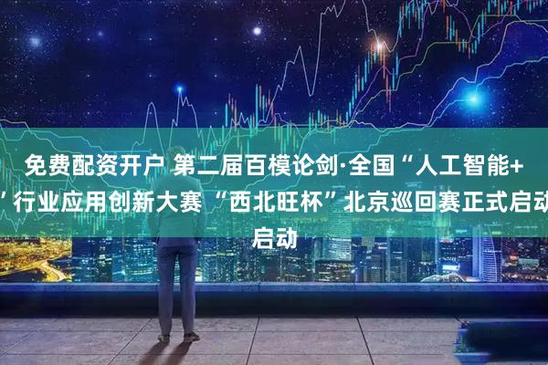 免费配资开户 第二届百模论剑·全国“人工智能+”行业应用创新大赛 “西北旺杯”北京巡回赛正式启动