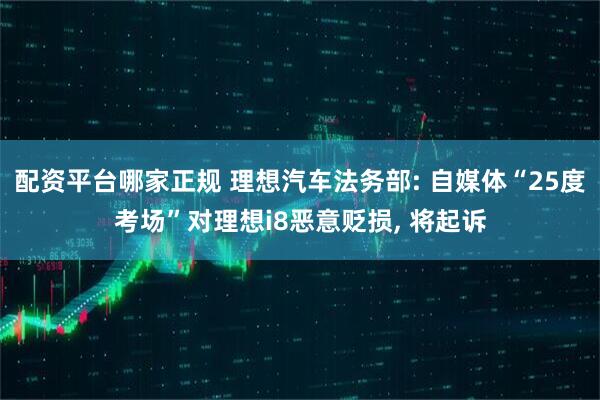 配资平台哪家正规 理想汽车法务部: 自媒体“25度考场”对理想i8恶意贬损, 将起诉