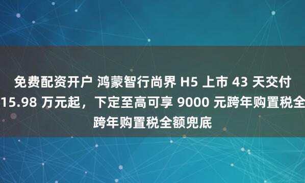 免费配资开户 鸿蒙智行尚界 H5 上市 43 天交付破万：15.98 万元起，下定至高可享 9000 元跨年购置税全额兜底