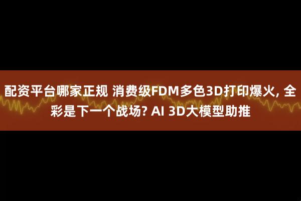 配资平台哪家正规 消费级FDM多色3D打印爆火, 全彩是下一个战场? AI 3D大模型助推