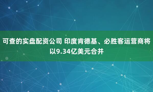 可查的实盘配资公司 印度肯德基、必胜客运营商将以9.34亿美元合并
