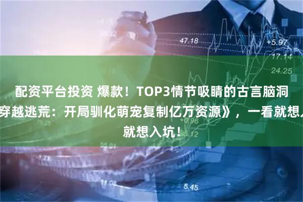 配资平台投资 爆款!TOP3情节吸睛的古言脑洞文《穿越逃荒:开局驯化萌宠复制亿万资源》,一看就想入坑!