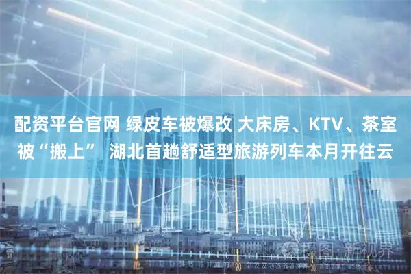 配资平台官网 绿皮车被爆改 大床房、KTV、茶室被“搬上”  湖北首趟舒适型旅游列车本月开往云