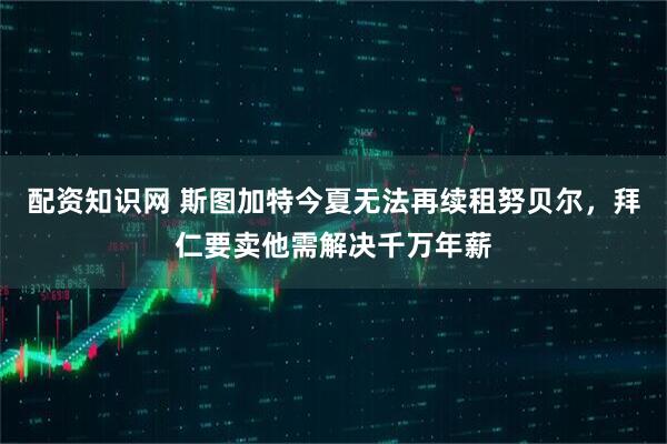 配资知识网 斯图加特今夏无法再续租努贝尔，拜仁要卖他需解决千万年薪