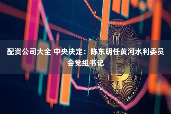 配资公司大全 中央决定：陈东明任黄河水利委员会党组书记