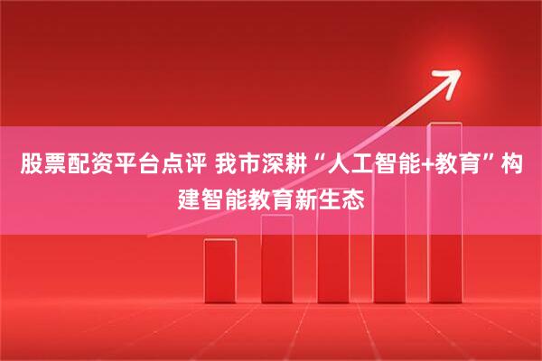 股票配资平台点评 我市深耕“人工智能+教育”构建智能教育新生态