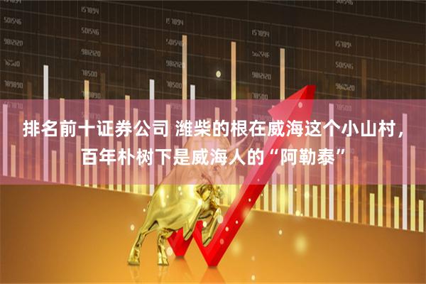排名前十证券公司 潍柴的根在威海这个小山村,百年朴树下是威海人的“阿勒泰”