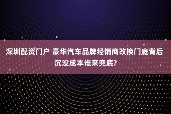 深圳配资门户 豪华汽车品牌经销商改换门庭背后 沉没成本谁来兜底?