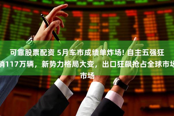 可靠股票配资 5月车市成绩单炸场! 自主五强狂销117万辆,新势力格局大变,出口狂飙抢占全球市场