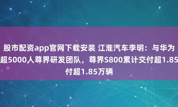 股市配资app官网下载安装 江淮汽车李明:与华为组建超5000人尊界研发团队,尊界S800累计交付超1.85万辆