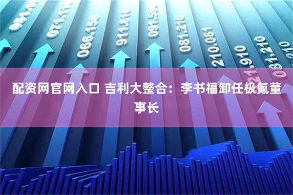 配资网官网入口 吉利大整合:李书福卸任极氪董事长